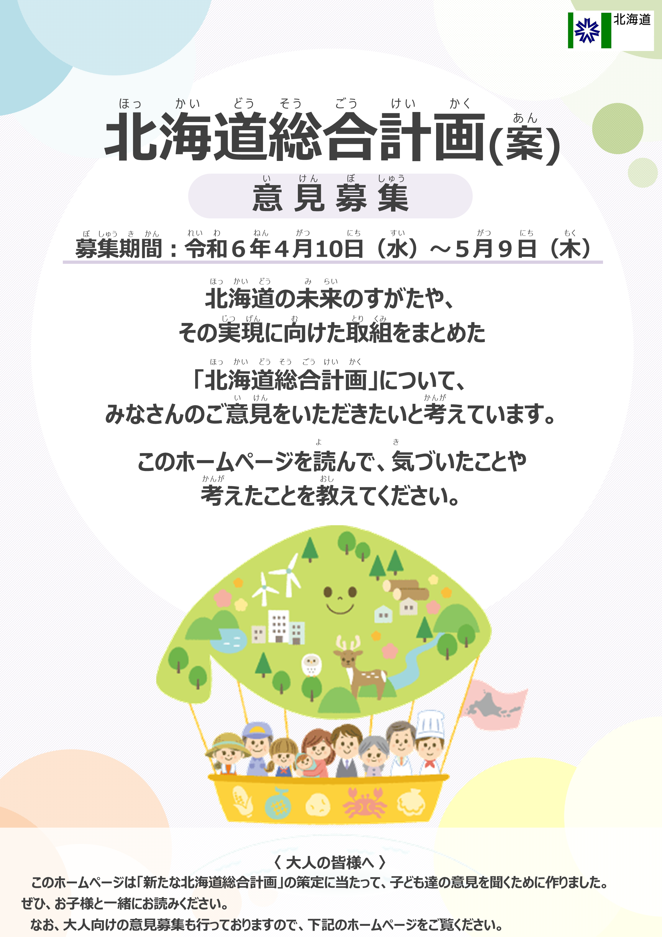 北海道総合計画(案) 意見募集 募集期間は令和6年4月10日から5月9日　北海道の未来のすがたや、その実現に向けた取組をまとめた「北海道総合計画」について、みなさんのご意見をいただきたいと考えています。このホームページを読んで、気づいたことや考えたことを教えてください。 大人の皆様へ 　このホームページは「新たな北海道総合計画」の策定に当たって、子ども達の意見を聞くために作りました。ぜひ、お子様と一緒にお読みください。なお、大人向けの意見募集も行っておりますので、下記のホームページをご覧ください。