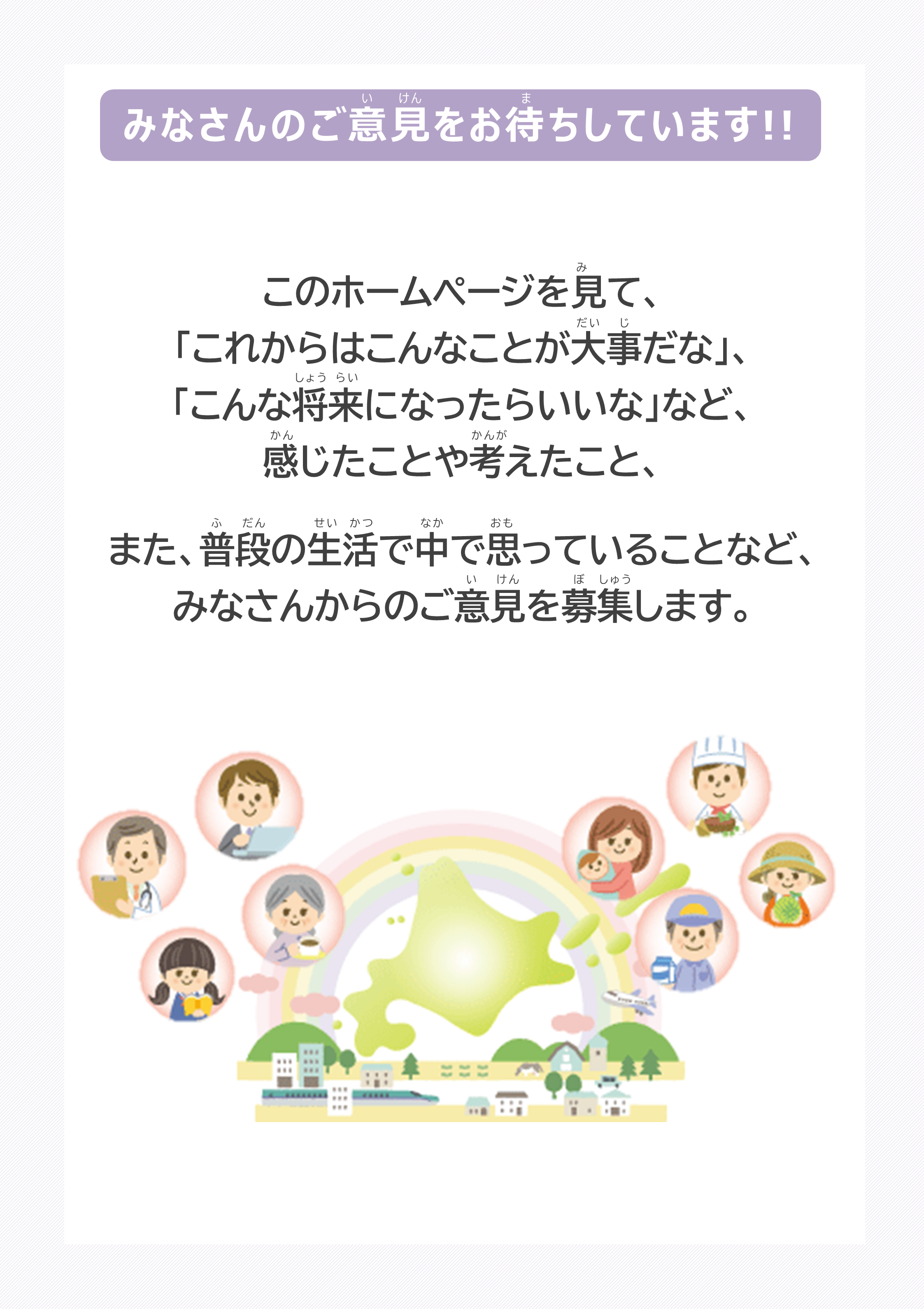 このホームページを見て、「これからはこんなことが大事だな」、「こんな将来になったらいいな」など、感じたことや考えたこと、また、普段の生活で中で思っていることなど、みなさんからのご意見を募集します。